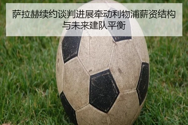 萨拉赫续约谈判进展牵动利物浦薪资结构与未来建队平衡