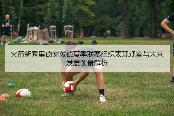 火箭新秀里德谢泼德夏季联赛组织表现观察与未来发展前景解析