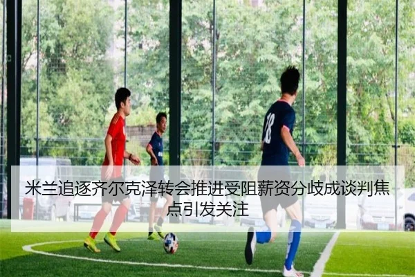 米兰追逐齐尔克泽转会推进受阻薪资分歧成谈判焦点引发关注