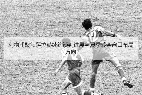 利物浦聚焦萨拉赫续约谈判进展与夏季转会窗口布局方向